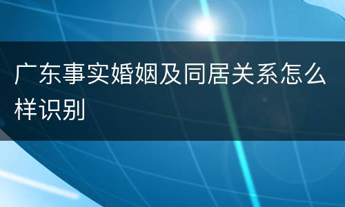 广东事实婚姻及同居关系怎么样识别