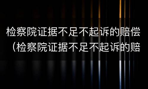 检察院证据不足不起诉的赔偿（检察院证据不足不起诉的赔偿案例）