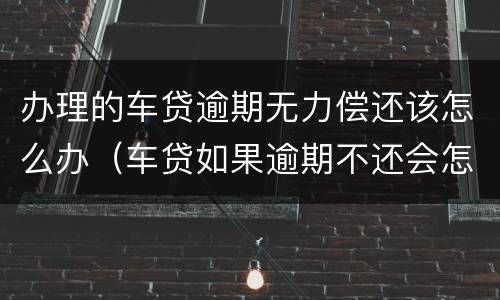 办理的车贷逾期无力偿还该怎么办（车贷如果逾期不还会怎么样）