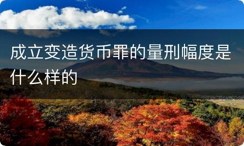 成立变造货币罪的量刑幅度是什么样的