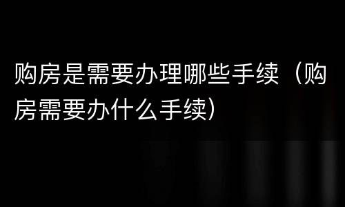 购房是需要办理哪些手续（购房需要办什么手续）