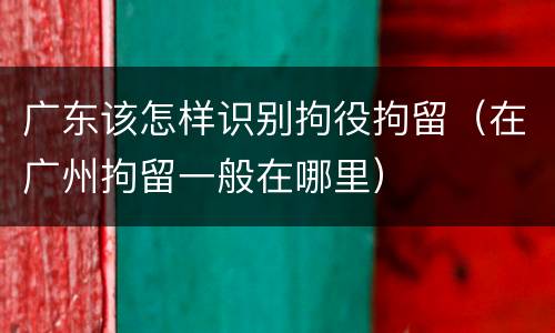 广东该怎样识别拘役拘留（在广州拘留一般在哪里）
