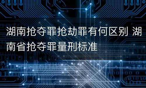 湖南抢夺罪抢劫罪有何区别 湖南省抢夺罪量刑标准
