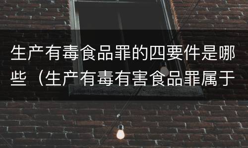 生产有毒食品罪的四要件是哪些（生产有毒有害食品罪属于什么犯罪类型）