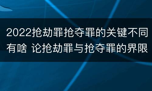 2022抢劫罪抢夺罪的关键不同有啥 论抢劫罪与抢夺罪的界限