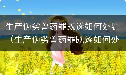 生产伪劣兽药罪既遂如何处罚（生产伪劣兽药罪既遂如何处罚）