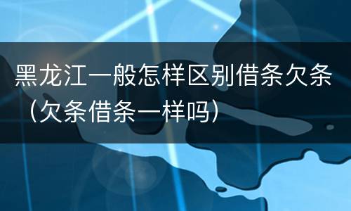 黑龙江一般怎样区别借条欠条（欠条借条一样吗）