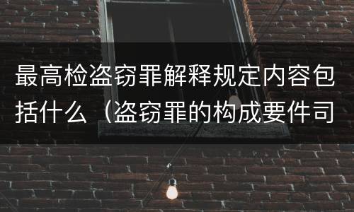 最高检盗窃罪解释规定内容包括什么（盗窃罪的构成要件司法解释）