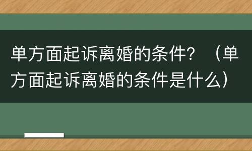单方面起诉离婚的条件？（单方面起诉离婚的条件是什么）