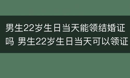 男生22岁生日当天能领结婚证吗 男生22岁生日当天可以领证吗