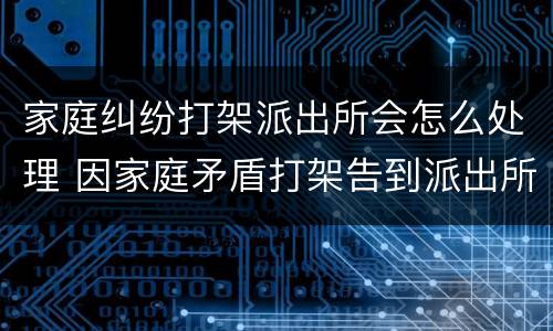 家庭纠纷打架派出所会怎么处理 因家庭矛盾打架告到派出所如何处理