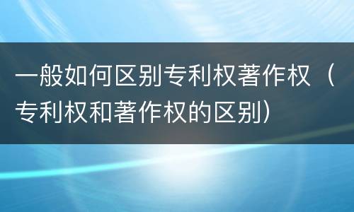 一般如何区别专利权著作权（专利权和著作权的区别）