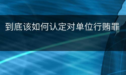 到底该如何认定对单位行贿罪