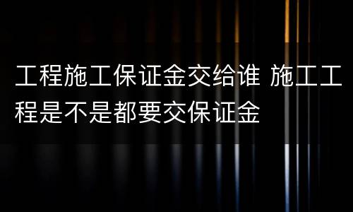 工程施工保证金交给谁 施工工程是不是都要交保证金