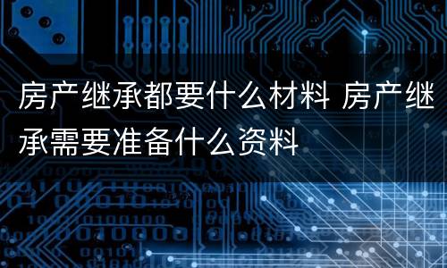 房产继承都要什么材料 房产继承需要准备什么资料