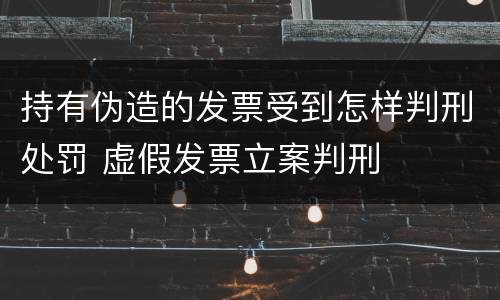 持有伪造的发票受到怎样判刑处罚 虚假发票立案判刑