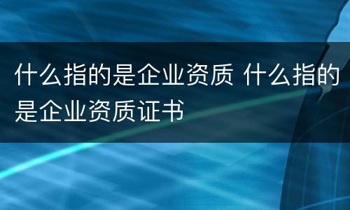 什么指的是企业资质 什么指的是企业资质证书