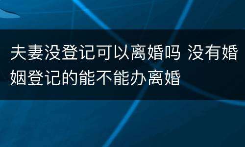 夫妻没登记可以离婚吗 没有婚姻登记的能不能办离婚