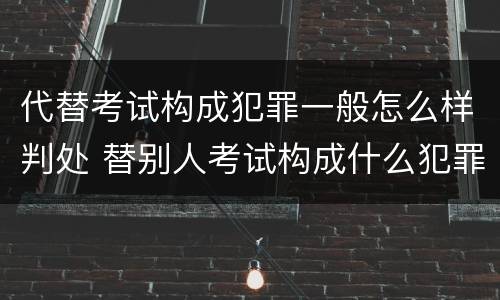 代替考试构成犯罪一般怎么样判处 替别人考试构成什么犯罪