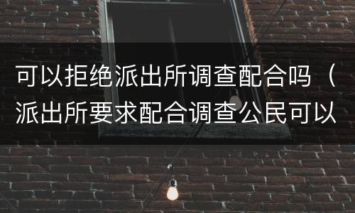 可以拒绝派出所调查配合吗（派出所要求配合调查公民可以拒绝吗）