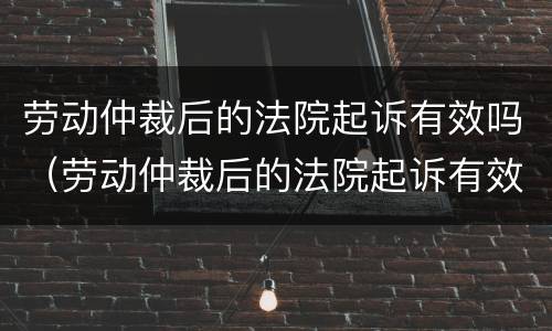 劳动仲裁后的法院起诉有效吗（劳动仲裁后的法院起诉有效吗怎么办）