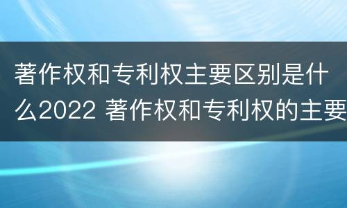 著作权和专利权主要区别是什么2022 著作权和专利权的主要区别