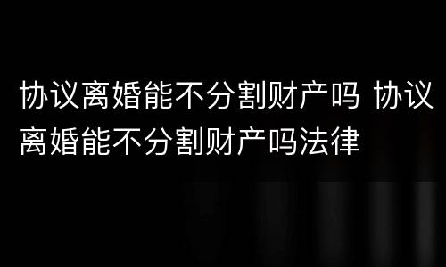 协议离婚能不分割财产吗 协议离婚能不分割财产吗法律