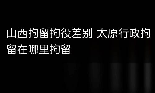 山西拘留拘役差别 太原行政拘留在哪里拘留
