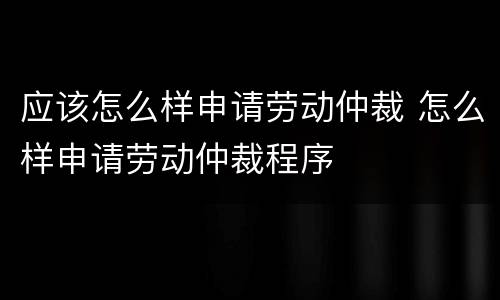 应该怎么样申请劳动仲裁 怎么样申请劳动仲裁程序