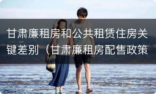 甘肃廉租房和公共租赁住房关键差别（甘肃廉租房配售政策）