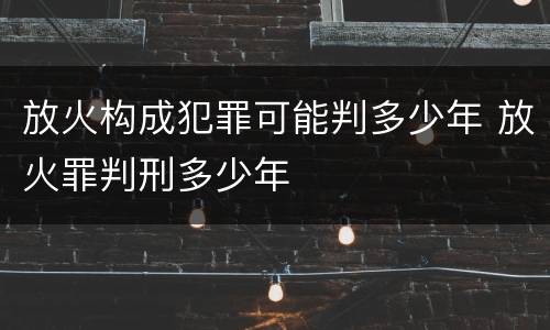 放火构成犯罪可能判多少年 放火罪判刑多少年