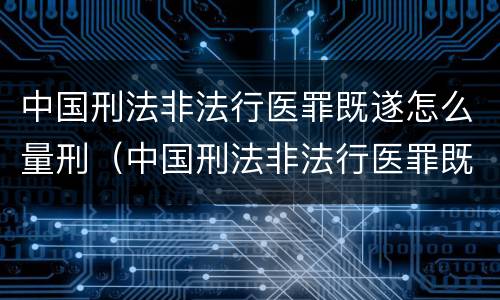 中国刑法非法行医罪既遂怎么量刑（中国刑法非法行医罪既遂怎么量刑的）