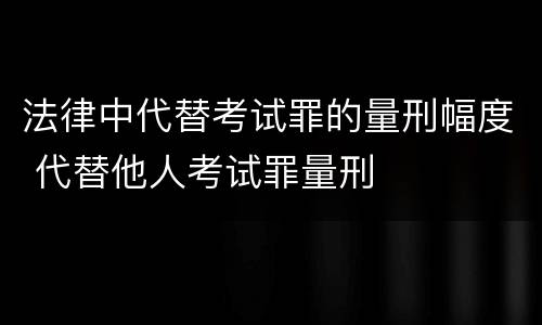 法律中代替考试罪的量刑幅度 代替他人考试罪量刑