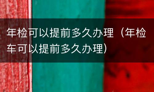 年检可以提前多久办理（年检车可以提前多久办理）