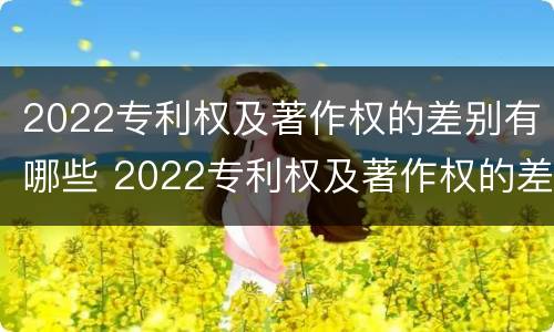 2022专利权及著作权的差别有哪些 2022专利权及著作权的差别有哪些方面