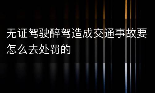 无证驾驶醉驾造成交通事故要怎么去处罚的