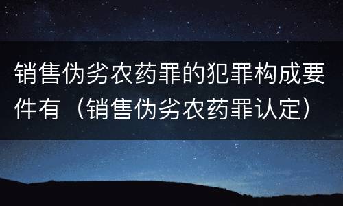 销售伪劣农药罪的犯罪构成要件有（销售伪劣农药罪认定）