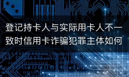 登记持卡人与实际用卡人不一致时信用卡诈骗犯罪主体如何认定