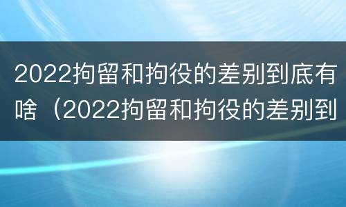 2022拘留和拘役的差别到底有啥（2022拘留和拘役的差别到底有啥不同）