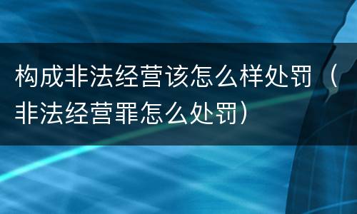 构成非法经营该怎么样处罚（非法经营罪怎么处罚）