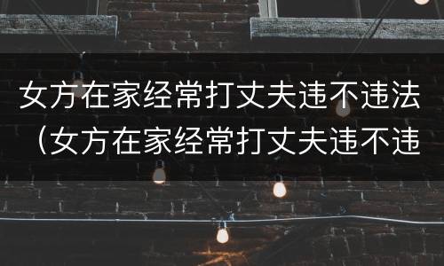 女方在家经常打丈夫违不违法（女方在家经常打丈夫违不违法呢）
