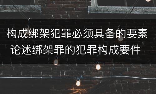 构成绑架犯罪必须具备的要素 论述绑架罪的犯罪构成要件
