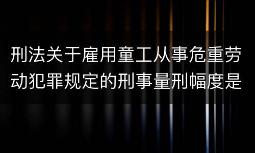 刑法关于雇用童工从事危重劳动犯罪规定的刑事量刑幅度是怎样的