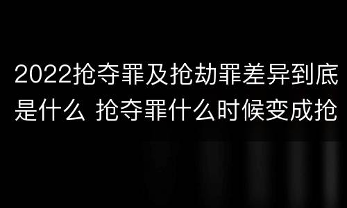 2022抢夺罪及抢劫罪差异到底是什么 抢夺罪什么时候变成抢劫罪