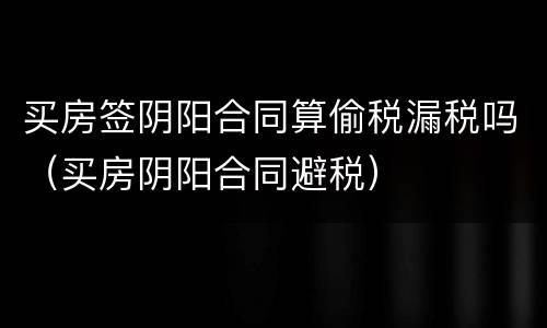 买房签阴阳合同算偷税漏税吗（买房阴阳合同避税）