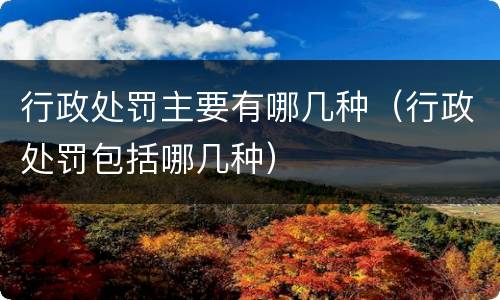 行政处罚主要有哪几种（行政处罚包括哪几种）