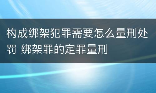 构成绑架犯罪需要怎么量刑处罚 绑架罪的定罪量刑