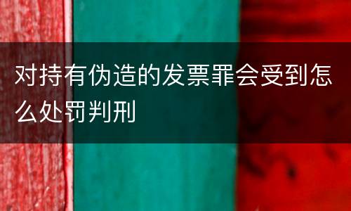 对持有伪造的发票罪会受到怎么处罚判刑
