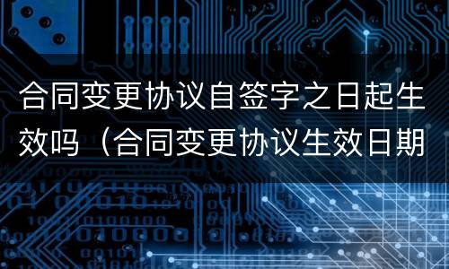 合同变更协议自签字之日起生效吗（合同变更协议生效日期）