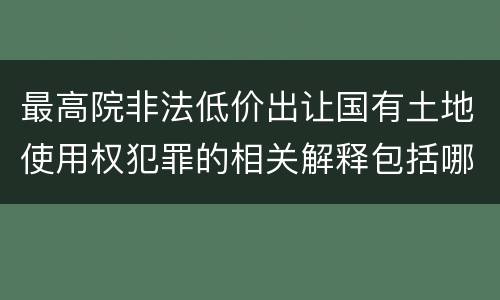 最高院非法低价出让国有土地使用权犯罪的相关解释包括哪些重要内容